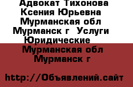 Адвокат Тихонова Ксения Юрьевна - Мурманская обл., Мурманск г. Услуги » Юридические   . Мурманская обл.,Мурманск г.